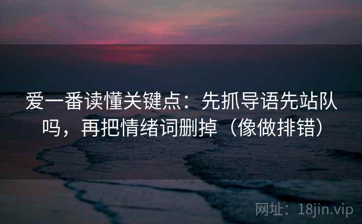 爱一番读懂关键点:先抓导语先站队吗,再把情绪词删掉(像做排错) 爱一番读懂关键点:先抓导语先站队吗,再把情绪词删掉(像做排错)