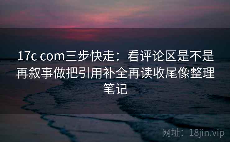 17c com三步快走：看评论区是不是再叙事做把引用补全再读收尾像整理笔记