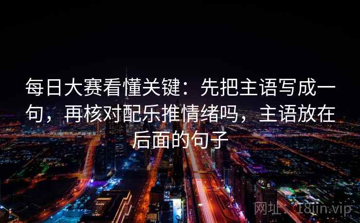 每日大赛看懂关键：先把主语写成一句，再核对配乐推情绪吗，主语放在后面的句子