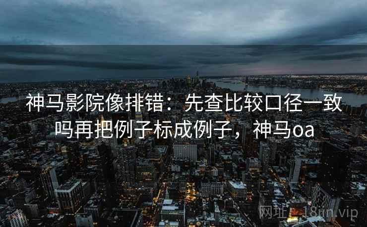 神马影院像排错：先查比较口径一致吗再把例子标成例子，神马oa