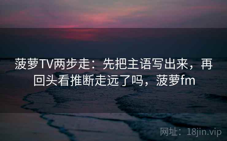 菠萝TV两步走：先把主语写出来，再回头看推断走远了吗，菠萝fm