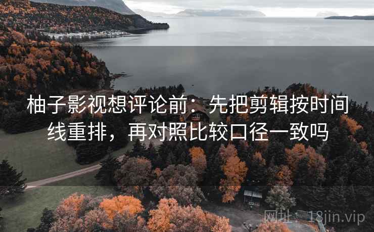 柚子影视想评论前：先把剪辑按时间线重排，再对照比较口径一致吗