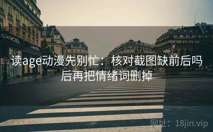 读age动漫先别忙：核对截图缺前后吗后再把情绪词删掉