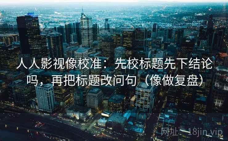 人人影视像校准：先校标题先下结论吗，再把标题改问句（像做复盘）