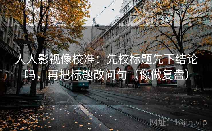 人人影视像校准：先校标题先下结论吗，再把标题改问句（像做复盘）