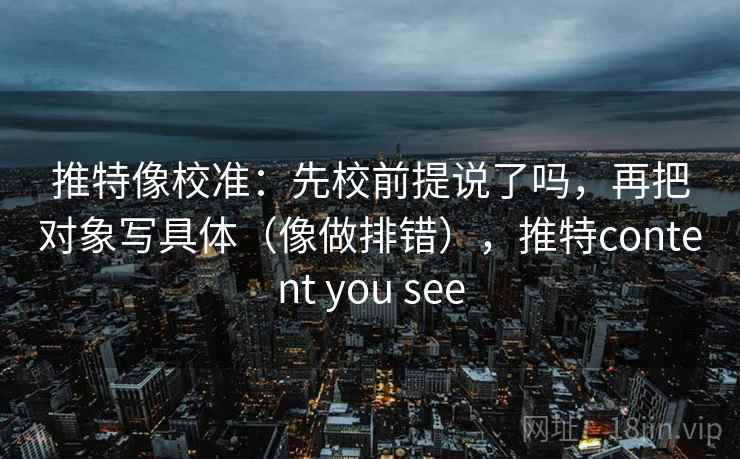 推特像校准：先校前提说了吗，再把对象写具体（像做排错），推特content you see