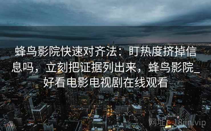 蜂鸟影院快速对齐法：盯热度挤掉信息吗，立刻把证据列出来，蜂鸟影院_好看电影电视剧在线观看