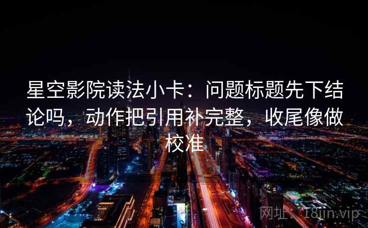 星空影院读法小卡：问题标题先下结论吗，动作把引用补完整，收尾像做校准