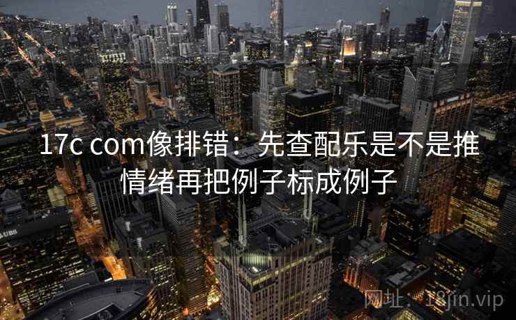 17c com像排错：先查配乐是不是推情绪再把例子标成例子