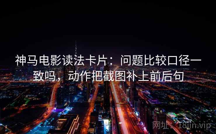 神马电影读法卡片：问题比较口径一致吗，动作把截图补上前后句