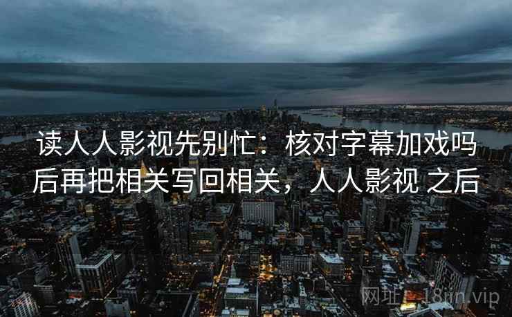 读人人影视先别忙：核对字幕加戏吗后再把相关写回相关，人人影视 之后