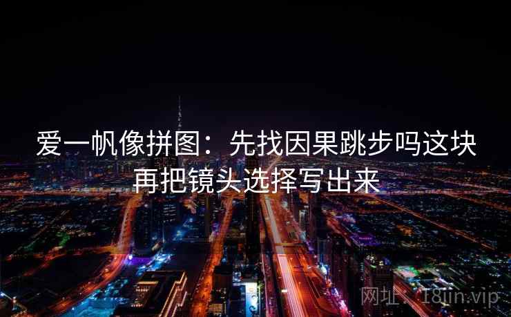 爱一帆像拼图：先找因果跳步吗这块再把镜头选择写出来