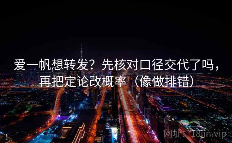 爱一帆想转发？先核对口径交代了吗，再把定论改概率（像做排错）