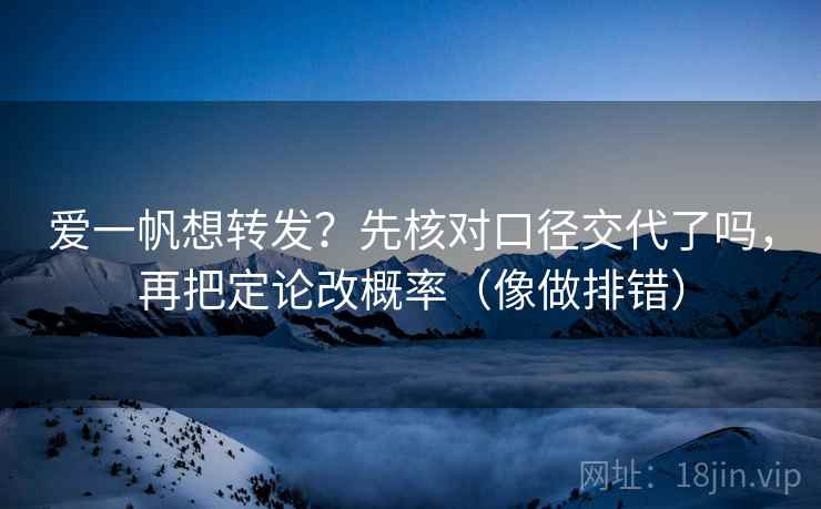 爱一帆想转发？先核对口径交代了吗，再把定论改概率（像做排错）