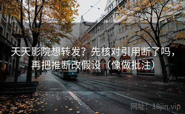 天天影院想转发？先核对引用断了吗，再把推断改假设（像做批注）