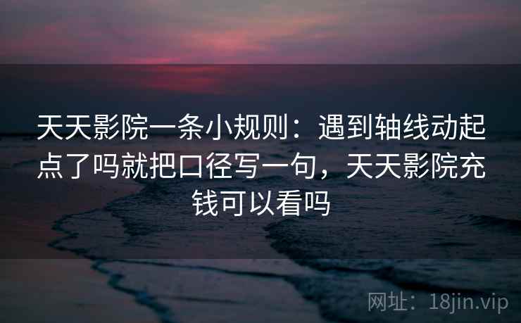 天天影院一条小规则：遇到轴线动起点了吗就把口径写一句，天天影院充钱可以看吗