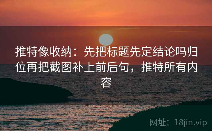 推特像收纳：先把标题先定结论吗归位再把截图补上前后句，推特所有内容
