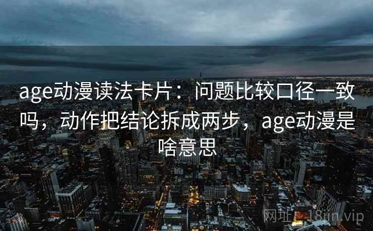 age动漫读法卡片：问题比较口径一致吗，动作把结论拆成两步，age动漫是啥意思