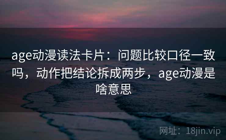 age动漫读法卡片：问题比较口径一致吗，动作把结论拆成两步，age动漫是啥意思