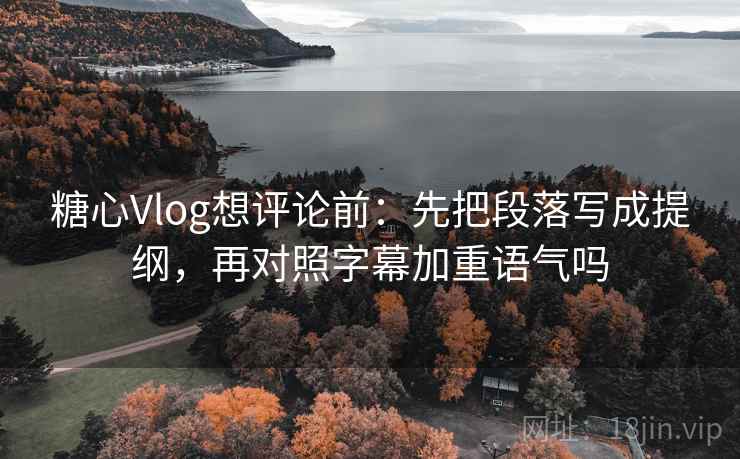 糖心Vlog想评论前：先把段落写成提纲，再对照字幕加重语气吗