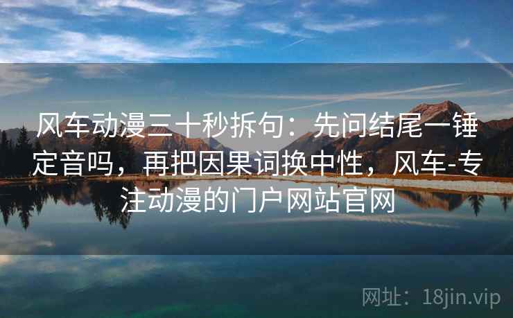 风车动漫三十秒拆句：先问结尾一锤定音吗，再把因果词换中性，风车-专注动漫的门户网站官网