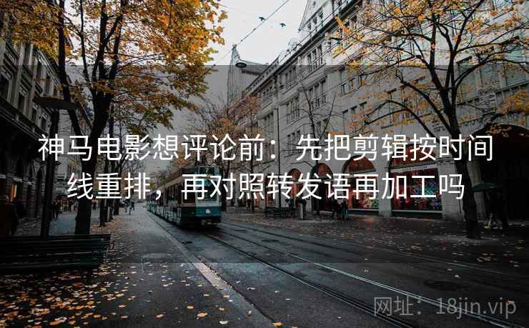 神马电影想评论前：先把剪辑按时间线重排，再对照转发语再加工吗