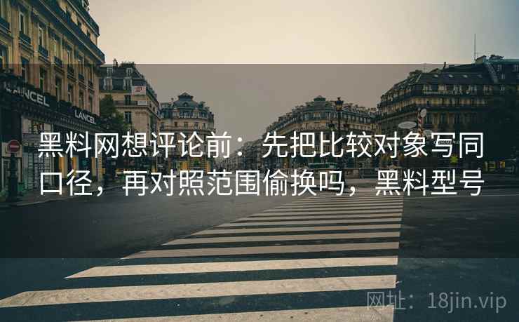 黑料网想评论前:先把比较对象写同口径,再对照范围偷换吗,黑料型号 黑料网想评论前:先把比较对象写同口径,再对照范围偷换吗,黑料型号