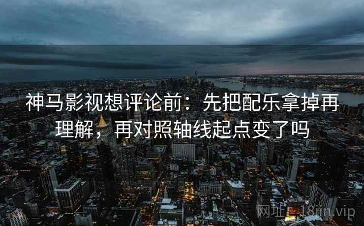 神马影视想评论前：先把配乐拿掉再理解，再对照轴线起点变了吗