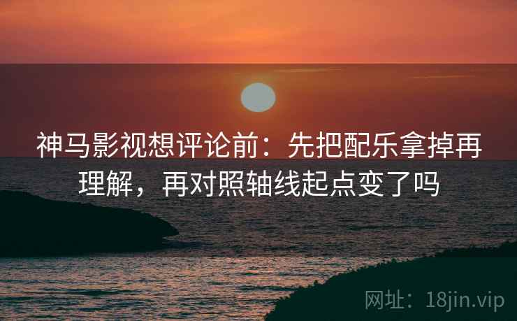 神马影视想评论前：先把配乐拿掉再理解，再对照轴线起点变了吗