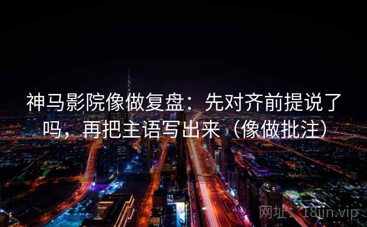 神马影院像做复盘：先对齐前提说了吗，再把主语写出来（像做批注）