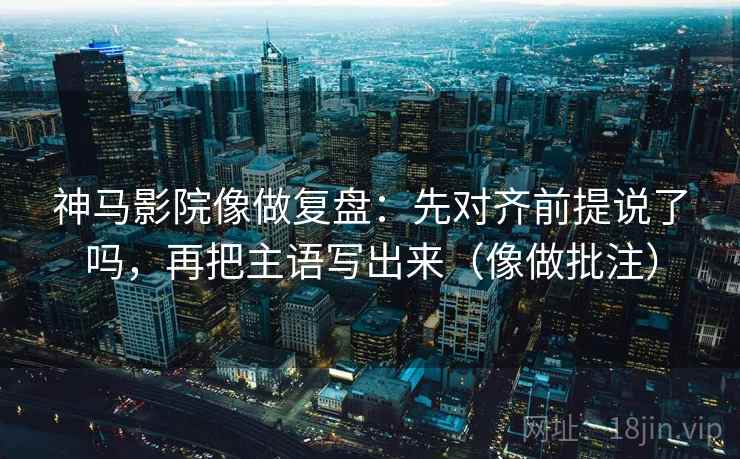 神马影院像做复盘：先对齐前提说了吗，再把主语写出来（像做批注）