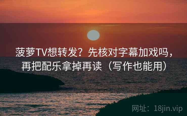 菠萝TV想转发？先核对字幕加戏吗，再把配乐拿掉再读（写作也能用）