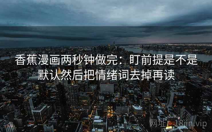 香蕉漫画两秒钟做完:盯前提是不是默认然后把情绪词去掉再读 香蕉漫画两秒钟做完:盯前提是不是默认然后把情绪词去掉再读