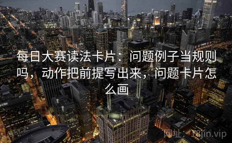 每日大赛读法卡片：问题例子当规则吗，动作把前提写出来，问题卡片怎么画