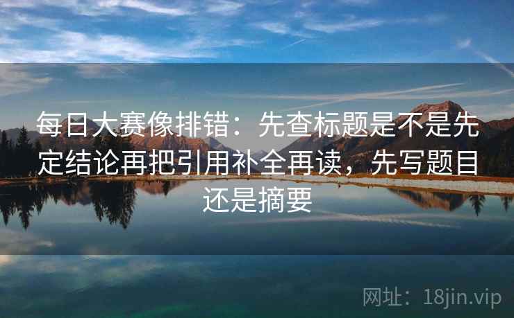 每日大赛像排错：先查标题是不是先定结论再把引用补全再读，先写题目还是摘要