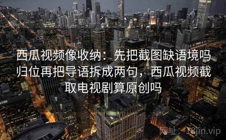 西瓜视频像收纳：先把截图缺语境吗归位再把导语拆成两句，西瓜视频截取电视剧算原创吗
