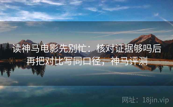 读神马电影先别忙：核对证据够吗后再把对比写同口径，神马评测