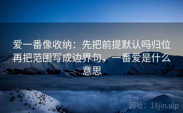 爱一番像收纳：先把前提默认吗归位再把范围写成边界句，一番爱是什么意思