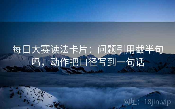 每日大赛读法卡片：问题引用截半句吗，动作把口径写到一句话
