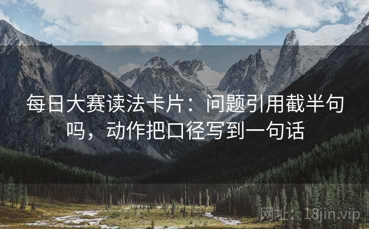 每日大赛读法卡片：问题引用截半句吗，动作把口径写到一句话