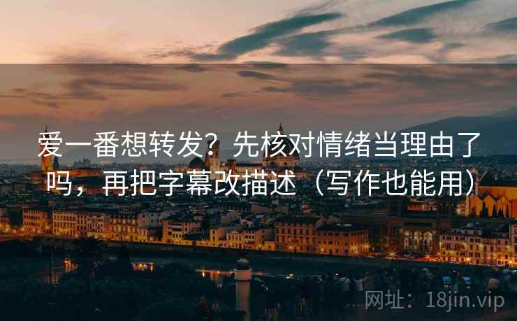 爱一番想转发？先核对情绪当理由了吗，再把字幕改描述（写作也能用）