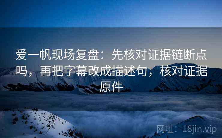 爱一帆现场复盘：先核对证据链断点吗，再把字幕改成描述句，核对证据原件
