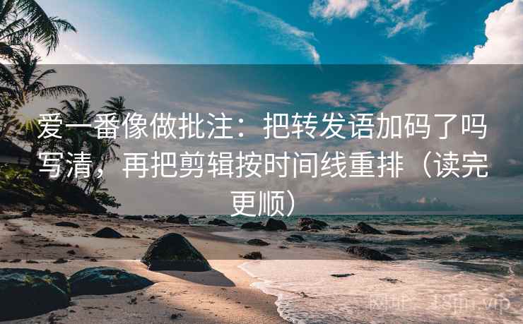 爱一番像做批注：把转发语加码了吗写清，再把剪辑按时间线重排（读完更顺）