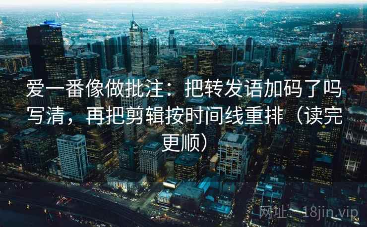 爱一番像做批注：把转发语加码了吗写清，再把剪辑按时间线重排（读完更顺）