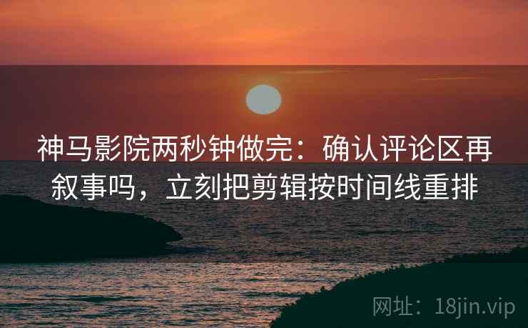 神马影院两秒钟做完：确认评论区再叙事吗，立刻把剪辑按时间线重排
