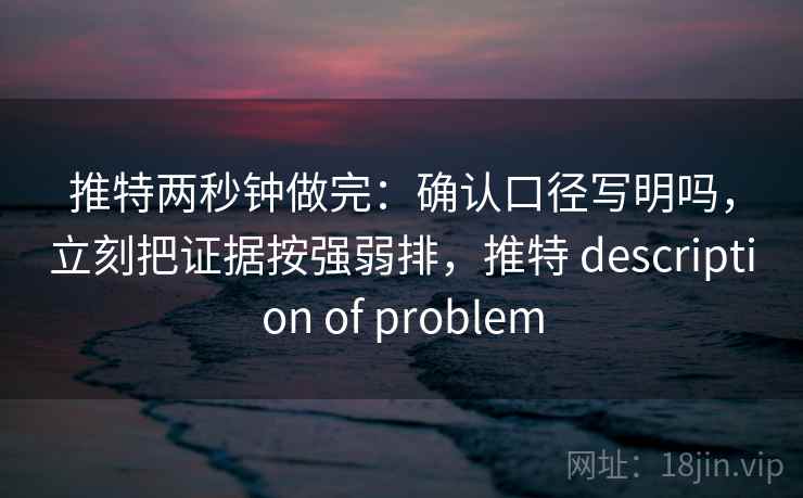 推特两秒钟做完：确认口径写明吗，立刻把证据按强弱排，推特 description of problem