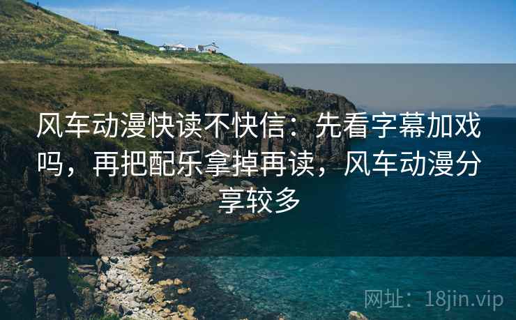 风车动漫快读不快信：先看字幕加戏吗，再把配乐拿掉再读，风车动漫分享较多