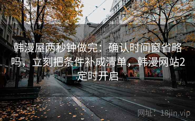 韩漫屋两秒钟做完：确认时间窗省略吗，立刻把条件补成清单，韩漫网站2定时开启