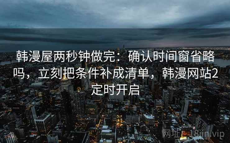 韩漫屋两秒钟做完：确认时间窗省略吗，立刻把条件补成清单，韩漫网站2定时开启