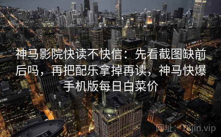 神马影院快读不快信：先看截图缺前后吗，再把配乐拿掉再读，神马快爆手机版每日白菜价